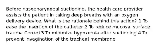 Before nasopharyngeal suctioning, the health care provider assists the patient in taking deep breaths with an oxygen delivery device. What is the rationale behind this action? 1 To ease the insertion of the catheter 2 To reduce mucosal surface trauma Correct3 To minimize hypoxemia after suctioning 4 To prevent invagination of the tracheal membrane