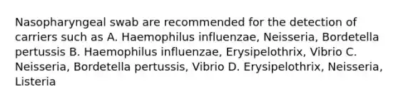 Nasopharyngeal swab are recommended for the detection of carriers such as A. Haemophilus influenzae, Neisseria, Bordetella pertussis B. Haemophilus influenzae, Erysipelothrix, Vibrio C. Neisseria, Bordetella pertussis, Vibrio D. Erysipelothrix, Neisseria, Listeria