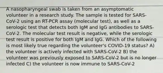 A nasopharyngeal swab is taken from an asymptomatic volunteer in a research study. The sample is tested for SARS-CoV-2 using an RT-PCR assay (molecular test), as well as a serologic test that detects both IgM and IgG antibodies to SARS-CoV-2. The molecular test result is negative, while the serologic test result is positive for both IgM and IgG. Which of the following is most likely true regarding the volunteer's COVID-19 status? A) the volunteer is actively infected with SARS-CoV-2 B) the volunteer was previously exposed to SARS-CoV-2 but is no longer infected C) the volunteer is now immune to SARS-CoV-2