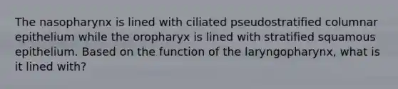 The nasopharynx is lined with ciliated pseudostratified columnar epithelium while the oropharyx is lined with stratified squamous epithelium. Based on the function of the laryngopharynx, what is it lined with?