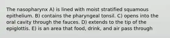 The nasopharynx A) is lined with moist stratified squamous epithelium. B) contains the pharyngeal tonsil. C) opens into the oral cavity through the fauces. D) extends to the tip of the epiglottis. E) is an area that food, drink, and air pass through