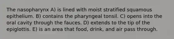 The nasopharynx A) is lined with moist stratified squamous epithelium. B) contains the pharyngeal tonsil. C) opens into the oral cavity through the fauces. D) extends to the tip of the epiglottis. E) is an area that food, drink, and air pass through.