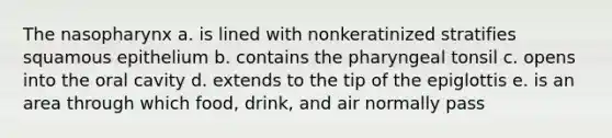 The nasopharynx a. is lined with nonkeratinized stratifies squamous epithelium b. contains the pharyngeal tonsil c. opens into the oral cavity d. extends to the tip of the epiglottis e. is an area through which food, drink, and air normally pass