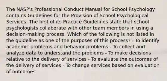 The NASP's Professional Conduct Manual for School Psychology contains Guidelines for the Provision of School Psychological Services. The first of its Practice Guidelines state that school psychologists collaborate with other team members in using a decision-making process. Which of the following is not listed in the guideline as one of the purposes of this process? - To identify academic problems and behavior problems - To collect and analyze data to understand the problems - To make decisions relative to the delivery of services - To evaluate the outcomes of the delivery of services - To change services based on evaluation of outcomes