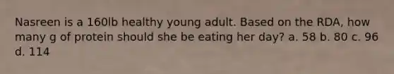 Nasreen is a 160lb healthy young adult. Based on the RDA, how many g of protein should she be eating her day? a. 58 b. 80 c. 96 d. 114