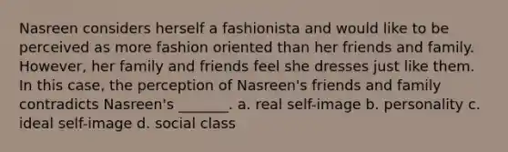 Nasreen considers herself a fashionista and would like to be perceived as more fashion oriented than her friends and family. However, her family and friends feel she dresses just like them. In this case, the perception of Nasreen's friends and family contradicts Nasreen's _______. a. real self-image b. personality c. ideal self-image d. social class