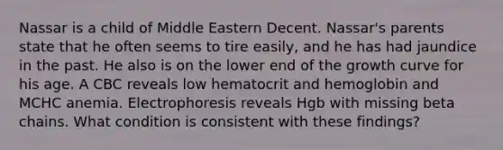 Nassar is a child of Middle Eastern Decent. Nassar's parents state that he often seems to tire easily, and he has had jaundice in the past. He also is on the lower end of the growth curve for his age. A CBC reveals low hematocrit and hemoglobin and MCHC anemia. Electrophoresis reveals Hgb with missing beta chains. What condition is consistent with these findings?