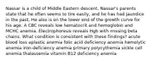 Nassar is a child of Middle Eastern descent. Nassar's parents state that he often seems to tire easily, and he has had jaundice in the past. He also is on the lower end of the growth curve for his age. A CBC reveals low hematocrit and hemoglobin and MCHC anemia. Electrophoresis reveals Hgb with missing beta chains. What condition is consistent with these findings? acute blood loss aplastic anemia folic acid deficiency anemia hemolytic anemia iron-deficiency anemia primary polycythemia sickle cell anemia thalassemia vitamin B12 deficiency anemia