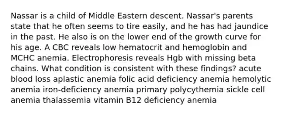 Nassar is a child of Middle Eastern descent. Nassar's parents state that he often seems to tire easily, and he has had jaundice in the past. He also is on the lower end of the growth curve for his age. A CBC reveals low hematocrit and hemoglobin and MCHC anemia. Electrophoresis reveals Hgb with missing beta chains. What condition is consistent with these findings? acute blood loss aplastic anemia folic acid deficiency anemia hemolytic anemia iron-deficiency anemia primary polycythemia sickle cell anemia thalassemia vitamin B12 deficiency anemia