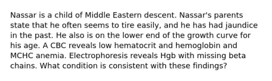 Nassar is a child of Middle Eastern descent. Nassar's parents state that he often seems to tire easily, and he has had jaundice in the past. He also is on the lower end of the growth curve for his age. A CBC reveals low hematocrit and hemoglobin and MCHC anemia. Electrophoresis reveals Hgb with missing beta chains. What condition is consistent with these findings?