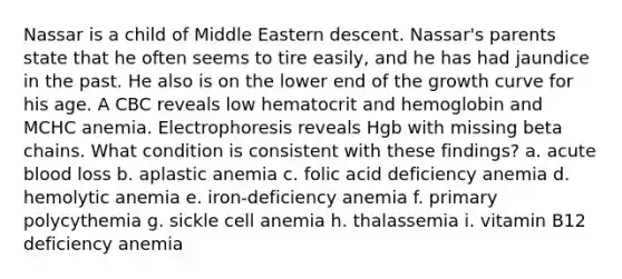 Nassar is a child of Middle Eastern descent. Nassar's parents state that he often seems to tire easily, and he has had jaundice in the past. He also is on the lower end of the growth curve for his age. A CBC reveals low hematocrit and hemoglobin and MCHC anemia. Electrophoresis reveals Hgb with missing beta chains. What condition is consistent with these findings? a. acute blood loss b. aplastic anemia c. folic acid deficiency anemia d. hemolytic anemia e. iron-deficiency anemia f. primary polycythemia g. sickle cell anemia h. thalassemia i. vitamin B12 deficiency anemia