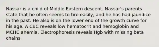 Nassar is a child of Middle Eastern descent. Nassar's parents state that he often seems to tire easily, and he has had jaundice in the past. He also is on the lower end of the growth curve for his age. A CBC reveals low hematocrit and hemoglobin and MCHC anemia. Electrophoresis reveals Hgb with missing beta chains.