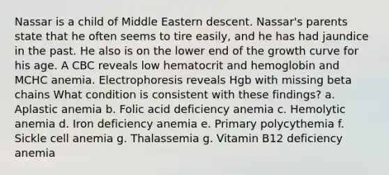 Nassar is a child of Middle Eastern descent. Nassar's parents state that he often seems to tire easily, and he has had jaundice in the past. He also is on the lower end of the growth curve for his age. A CBC reveals low hematocrit and hemoglobin and MCHC anemia. Electrophoresis reveals Hgb with missing beta chains What condition is consistent with these findings? a. Aplastic anemia b. Folic acid deficiency anemia c. Hemolytic anemia d. Iron deficiency anemia e. Primary polycythemia f. Sickle cell anemia g. Thalassemia g. Vitamin B12 deficiency anemia