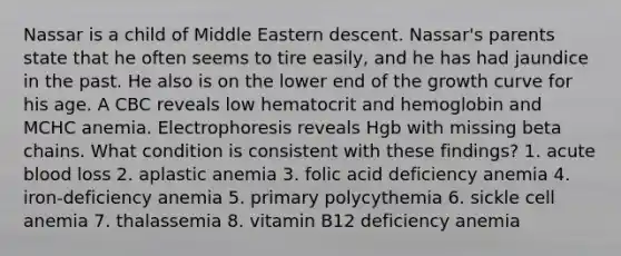 Nassar is a child of Middle Eastern descent. Nassar's parents state that he often seems to tire easily, and he has had jaundice in the past. He also is on the lower end of the growth curve for his age. A CBC reveals low hematocrit and hemoglobin and MCHC anemia. Electrophoresis reveals Hgb with missing beta chains. What condition is consistent with these findings? 1. acute blood loss 2. aplastic anemia 3. folic acid deficiency anemia 4. iron-deficiency anemia 5. primary polycythemia 6. sickle cell anemia 7. thalassemia 8. vitamin B12 deficiency anemia