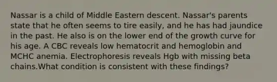 Nassar is a child of Middle Eastern descent. Nassar's parents state that he often seems to tire easily, and he has had jaundice in the past. He also is on the lower end of the growth curve for his age. A CBC reveals low hematocrit and hemoglobin and MCHC anemia. Electrophoresis reveals Hgb with missing beta chains.What condition is consistent with these findings?