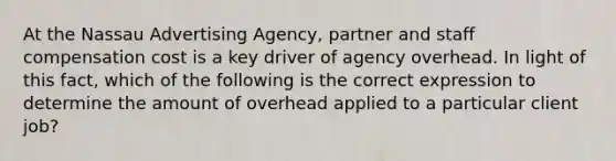 At the Nassau Advertising Agency, partner and staff compensation cost is a key driver of agency overhead. In light of this fact, which of the following is the correct expression to determine the amount of overhead applied to a particular client job?