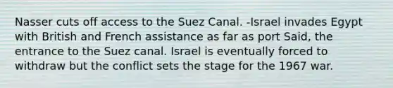 Nasser cuts off access to the Suez Canal. -Israel invades Egypt with British and French assistance as far as port Said, the entrance to the Suez canal. Israel is eventually forced to withdraw but the conflict sets the stage for the 1967 war.