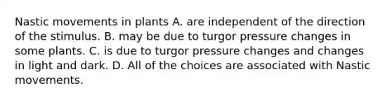 Nastic movements in plants A. are independent of the direction of the stimulus. B. may be due to turgor pressure changes in some plants. C. is due to turgor pressure changes and changes in light and dark. D. All of the choices are associated with Nastic movements.