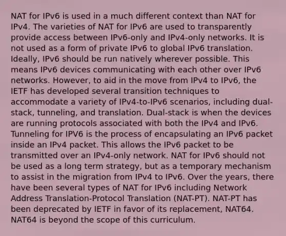 NAT for IPv6 is used in a much different context than NAT for IPv4. The varieties of NAT for IPv6 are used to transparently provide access between IPv6-only and IPv4-only networks. It is not used as a form of private IPv6 to global IPv6 translation. Ideally, IPv6 should be run natively wherever possible. This means IPv6 devices communicating with each other over IPv6 networks. However, to aid in the move from IPv4 to IPv6, the IETF has developed several transition techniques to accommodate a variety of IPv4-to-IPv6 scenarios, including dual-stack, tunneling, and translation. Dual-stack is when the devices are running protocols associated with both the IPv4 and IPv6. Tunneling for IPV6 is the process of encapsulating an IPv6 packet inside an IPv4 packet. This allows the IPv6 packet to be transmitted over an IPv4-only network. NAT for IPv6 should not be used as a long term strategy, but as a temporary mechanism to assist in the migration from IPv4 to IPv6. Over the years, there have been several types of NAT for IPv6 including Network Address Translation-Protocol Translation (NAT-PT). NAT-PT has been deprecated by IETF in favor of its replacement, NAT64. NAT64 is beyond the scope of this curriculum.