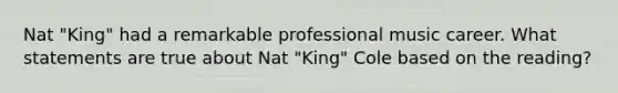 Nat "King" had a remarkable professional music career. What statements are true about Nat "King" Cole based on the reading?