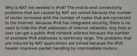 Why is NAT not needed in IPv6?​ The end-to-end connectivity problems that are caused by NAT are solved because the number of routes increases with the number of nodes that are connected to the Internet. Because IPv6 has integrated security, there is no need to hide the IPv6 addresses of internal networks.​ Any host or user can get a public IPv6 network address because the number of available IPv6 addresses is extremely large.​ The problems that are induced by NAT applications are solved because the IPv6 header improves packet handling by intermediate routers.​