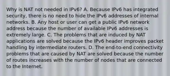 Why is NAT not needed in IPv6?​ A. Because IPv6 has integrated security, there is no need to hide the IPv6 addresses of internal networks.​ B. Any host or user can get a public IPv6 network address because the number of available IPv6 addresses is extremely large.​ C. The problems that are induced by NAT applications are solved because the IPv6 header improves packet handling by intermediate routers.​ D. The end-to-end connectivity problems that are caused by NAT are solved because the number of routes increases with the number of nodes that are connected to the Internet.