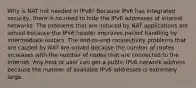 Why is NAT not needed in IPv6?​ Because IPv6 has integrated security, there is no need to hide the IPv6 addresses of internal networks.​ The problems that are induced by NAT applications are solved because the IPv6 header improves packet handling by intermediate routers.​ The end-to-end connectivity problems that are caused by NAT are solved because the number of routes increases with the number of nodes that are connected to the Internet. Any host or user can get a public IPv6 network address because the number of available IPv6 addresses is extremely large.​