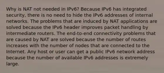 Why is NAT not needed in IPv6?​ Because IPv6 has integrated security, there is no need to hide the IPv6 addresses of internal networks.​ The problems that are induced by NAT applications are solved because the IPv6 header improves packet handling by intermediate routers.​ The end-to-end connectivity problems that are caused by NAT are solved because the number of routes increases with the number of nodes that are connected to the Internet. Any host or user can get a public IPv6 network address because the number of available IPv6 addresses is extremely large.​