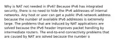 Why is NAT not needed in IPv6?​ Because IPv6 has integrated security, there is no need to hide the IPv6 addresses of internal networks.​ Any host or user can get a public IPv6 network address because the number of available IPv6 addresses is extremely large.​ The problems that are induced by NAT applications are solved because the IPv6 header improves packet handling by intermediate routers.​ The end-to-end connectivity problems that are caused by NAT are solved because the number o