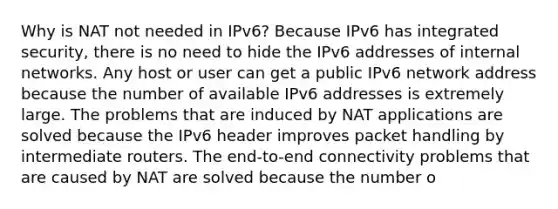 Why is NAT not needed in IPv6?​ Because IPv6 has integrated security, there is no need to hide the IPv6 addresses of internal networks.​ Any host or user can get a public IPv6 network address because the number of available IPv6 addresses is extremely large.​ The problems that are induced by NAT applications are solved because the IPv6 header improves packet handling by intermediate routers.​ The end-to-end connectivity problems that are caused by NAT are solved because the number o