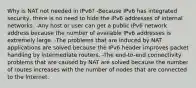 Why is NAT not needed in IPv6? -Because IPv6 has integrated security, there is no need to hide the IPv6 addresses of internal networks.​ -Any host or user can get a public IPv6 network address because the number of available IPv6 addresses is extremely large.​ -The problems that are induced by NAT applications are solved because the IPv6 header improves packet handling by intermediate routers.​ -The end-to-end connectivity problems that are caused by NAT are solved because the number of routes increases with the number of nodes that are connected to the Internet.​