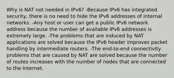 Why is NAT not needed in IPv6? -Because IPv6 has integrated security, there is no need to hide the IPv6 addresses of internal networks.​ -Any host or user can get a public IPv6 network address because the number of available IPv6 addresses is extremely large.​ -The problems that are induced by NAT applications are solved because the IPv6 header improves packet handling by intermediate routers.​ -The end-to-end connectivity problems that are caused by NAT are solved because the number of routes increases with the number of nodes that are connected to the Internet.​