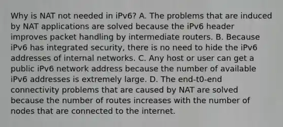 Why is NAT not needed in iPv6? A. The problems that are induced by NAT applications are solved because the iPv6 header improves packet handling by intermediate routers. B. Because iPv6 has integrated security, there is no need to hide the iPv6 addresses of internal networks. C. Any host or user can get a public iPv6 network address because the number of available iPv6 addresses is extremely large. D. The end-t0-end connectivity problems that are caused by NAT are solved because the number of routes increases with the number of nodes that are connected to the internet.