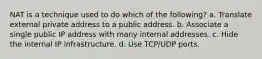 NAT is a technique used to do which of the following? a. Translate external private address to a public address. b. Associate a single public IP address with many internal addresses. c. Hide the internal IP infrastructure. d. Use TCP/UDP ports.