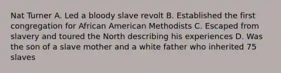 Nat Turner A. Led a bloody slave revolt B. Established the first congregation for African American Methodists C. Escaped from slavery and toured the North describing his experiences D. Was the son of a slave mother and a white father who inherited 75 slaves