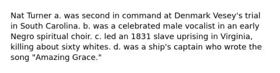 Nat Turner a. was second in command at Denmark Vesey's trial in South Carolina. b. was a celebrated male vocalist in an early Negro spiritual choir. c. led an 1831 slave uprising in Virginia, killing about sixty whites. d. was a ship's captain who wrote the song "Amazing Grace."