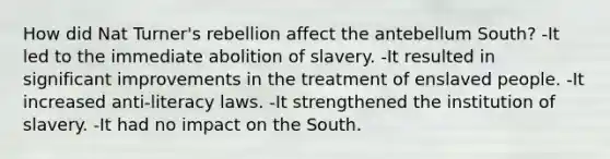 How did Nat Turner's rebellion affect the antebellum South? -It led to the immediate abolition of slavery. -It resulted in significant improvements in the treatment of enslaved people. -It increased anti-literacy laws. -It strengthened the institution of slavery. -It had no impact on the South.