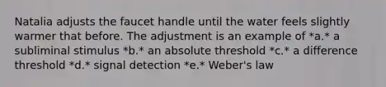 Natalia adjusts the faucet handle until the water feels slightly warmer that before. The adjustment is an example of *a.* a subliminal stimulus *b.* an absolute threshold *c.* a difference threshold *d.* signal detection *e.* Weber's law