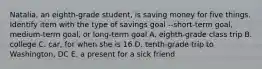 Natalia, an eighth-grade student, is saving money for five things. Identify item with the type of savings goal --short-term goal, medium-term goal, or long-term goal A. eighth-grade class trip B. college C. car, for when she is 16 D. tenth-grade trip to Washington, DC E. a present for a sick friend