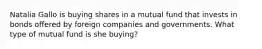 Natalia Gallo is buying shares in a mutual fund that invests in bonds offered by foreign companies and governments. What type of mutual fund is she buying?