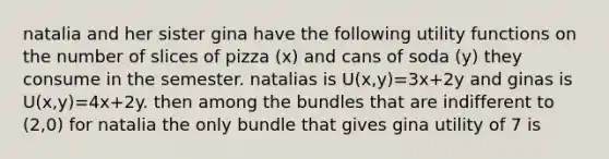 natalia and her sister gina have the following utility functions on the number of slices of pizza (x) and cans of soda (y) they consume in the semester. natalias is U(x,y)=3x+2y and ginas is U(x,y)=4x+2y. then among the bundles that are indifferent to (2,0) for natalia the only bundle that gives gina utility of 7 is