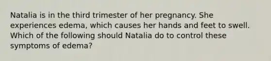 Natalia is in the third trimester of her pregnancy. She experiences edema, which causes her hands and feet to swell. Which of the following should Natalia do to control these symptoms of edema?