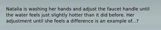 Natalia is washing her hands and adjust the faucet handle until the water feels just slightly hotter than it did before. Her adjustment until she feels a difference is an example of...?