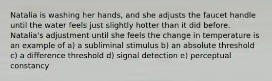 Natalia is washing her hands, and she adjusts the faucet handle until the water feels just slightly hotter than it did before. Natalia's adjustment until she feels the change in temperature is an example of a) a subliminal stimulus b) an absolute threshold c) a difference threshold d) signal detection e) perceptual constancy