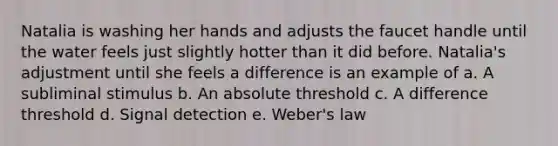 Natalia is washing her hands and adjusts the faucet handle until the water feels just slightly hotter than it did before. Natalia's adjustment until she feels a difference is an example of a. A subliminal stimulus b. An absolute threshold c. A difference threshold d. Signal detection e. Weber's law