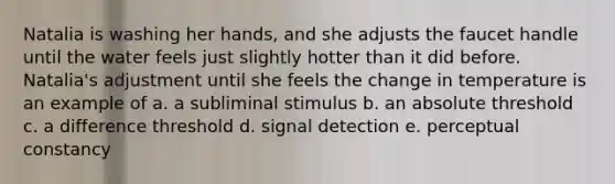 Natalia is washing her hands, and she adjusts the faucet handle until the water feels just slightly hotter than it did before. Natalia's adjustment until she feels the change in temperature is an example of a. a subliminal stimulus b. an absolute threshold c. a difference threshold d. signal detection e. perceptual constancy