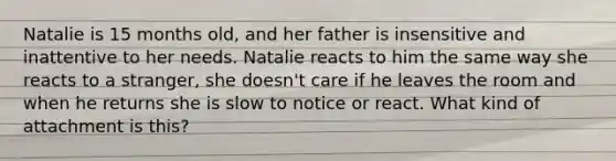 Natalie is 15 months old, and her father is insensitive and inattentive to her needs. Natalie reacts to him the same way she reacts to a stranger, she doesn't care if he leaves the room and when he returns she is slow to notice or react. What kind of attachment is this?