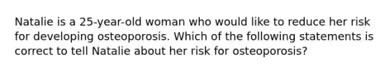 Natalie is a 25-year-old woman who would like to reduce her risk for developing osteoporosis. Which of the following statements is correct to tell Natalie about her risk for osteoporosis?