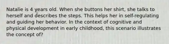 Natalie is 4 years old. When she buttons her shirt, she talks to herself and describes the steps. This helps her in self-regulating and guiding her behavior. In the context of cognitive and physical development in early childhood, this scenario illustrates the concept of?