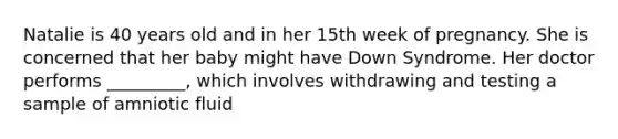 Natalie is 40 years old and in her 15th week of pregnancy. She is concerned that her baby might have Down Syndrome. Her doctor performs _________, which involves withdrawing and testing a sample of amniotic fluid